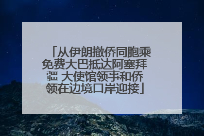 从伊朗撤侨同胞乘免费大巴抵达阿塞拜疆 大使馆领事和侨领在边境口岸迎接