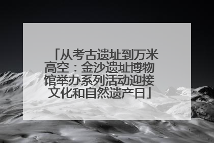 从考古遗址到万米高空：金沙遗址博物馆举办系列活动迎接文化和自然遗产日