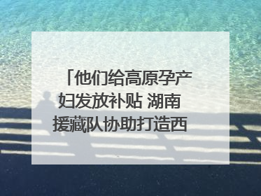 他们给高原孕产妇发放补贴 湖南援藏队协助打造西藏首家高原产儿协同中心