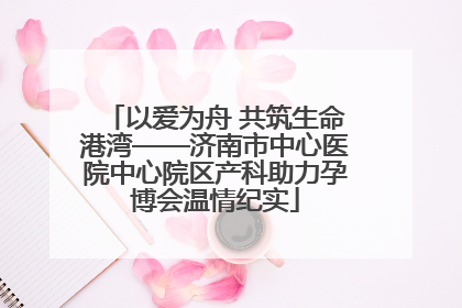 以爱为舟 共筑生命港湾——济南市中心医院中心院区产科助力孕博会温情纪实