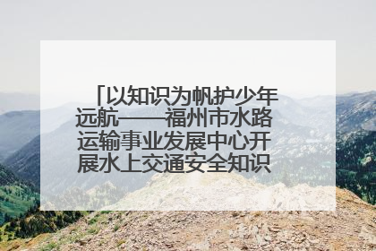 以知识为帆护少年远航——福州市水路运输事业发展中心开展水上交通安全知识进校园活动