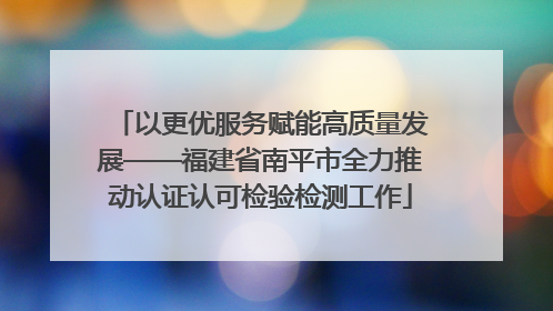 以更优服务赋能高质量发展——福建省南平市全力推动认证认可检验检测工作