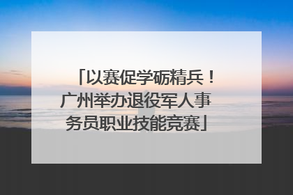 以赛促学砺精兵！广州举办退役军人事务员职业技能竞赛