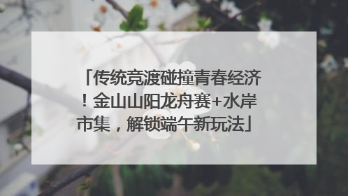 传统竞渡碰撞青春经济！金山山阳龙舟赛+水岸市集，解锁端午新玩法