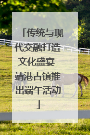 传统与现代交融打造文化盛宴 靖港古镇推出端午活动