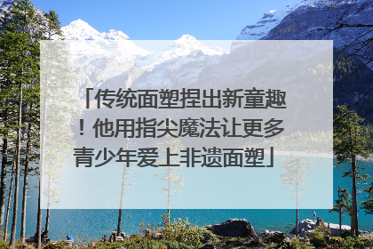传统面塑捏出新童趣！他用指尖魔法让更多青少年爱上非遗面塑