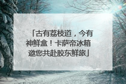 古有荔枝道，今有神鲜盒！卡萨帝冰箱邀您共赴胶东鲜旅