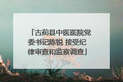 古蔺县中医医院党委书记陈锐 接受纪律审查和监察调查
