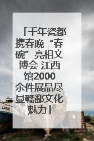 千年瓷都携春晚“春碗”亮相文博会 江西馆2000余件展品尽显赣鄱文化魅力