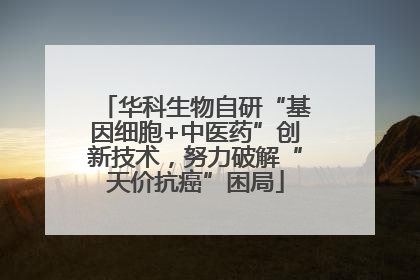 华科生物自研“基因细胞+中医药”创新技术，努力破解“天价抗癌”困局