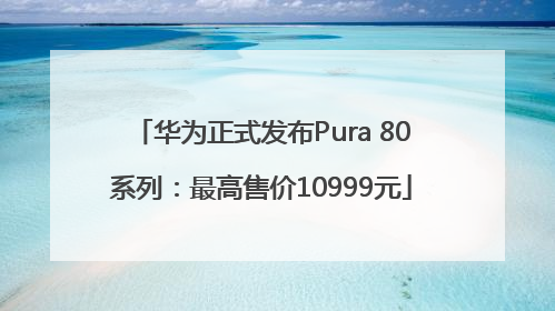 华为正式发布Pura 80系列：最高售价10999元