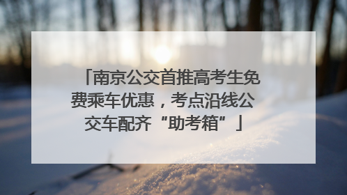 南京公交首推高考生免费乘车优惠，考点沿线公交车配齐“助考箱”