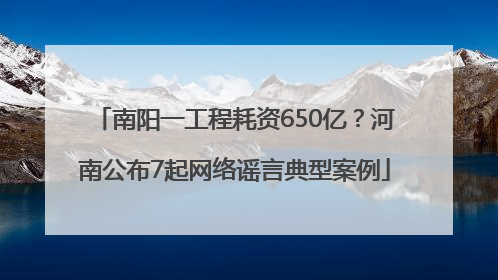 南阳一工程耗资650亿？河南公布7起网络谣言典型案例