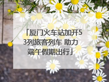厦门火车站加开53列旅客列车 助力端午假期出行