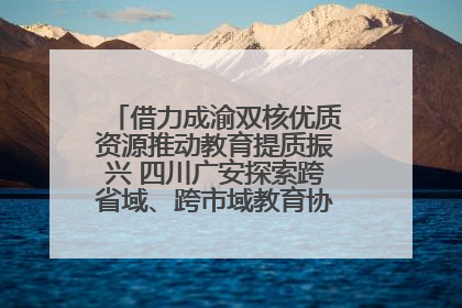 借力成渝双核优质资源推动教育提质振兴 四川广安探索跨省域、跨市域教育协同发展新路径