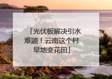 光伏板解决引水难题！云南这个村旱地变花田