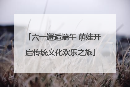 六一邂逅端午 萌娃开启传统文化欢乐之旅