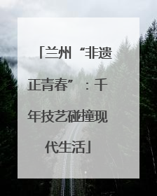 兰州“非遗正青春”：千年技艺碰撞现代生活