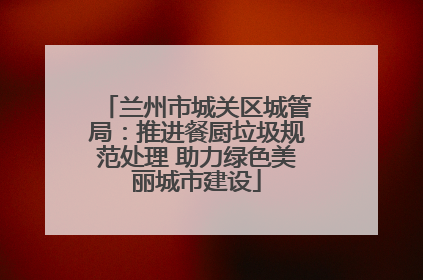 兰州市城关区城管局：推进餐厨垃圾规范处理 助力绿色美丽城市建设