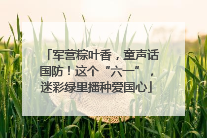 军营粽叶香，童声话国防！这个“六一”，迷彩绿里播种爱国心