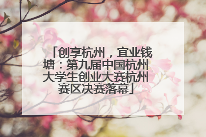 创享杭州，宜业钱塘：第九届中国杭州大学生创业大赛杭州赛区决赛落幕