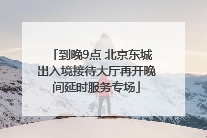 到晚9点 北京东城出入境接待大厅再开晚间延时服务专场
