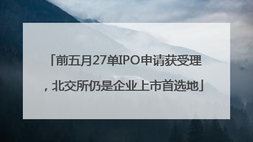 前五月27单IPO申请获受理，北交所仍是企业上市首选地
