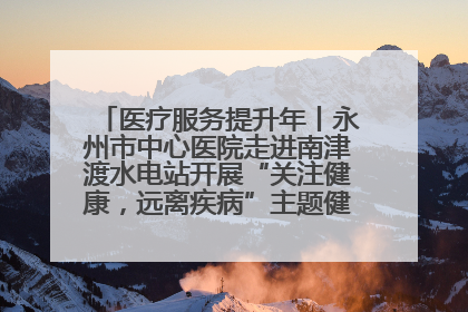 医疗服务提升年丨永州市中心医院走进南津渡水电站开展“关注健康，远离疾病”主题健康促进活动