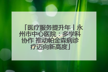 医疗服务提升年丨永州市中心医院：多学科协作 推动帕金森病诊疗迈向新高度