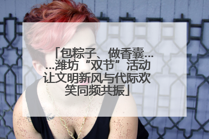 包粽子、做香囊……潍坊“双节”活动让文明新风与代际欢笑同频共振