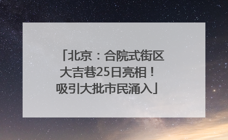 北京：合院式街区大吉巷25日亮相！吸引大批市民涌入