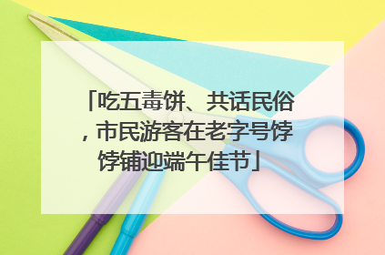 吃五毒饼、共话民俗，市民游客在老字号饽饽铺迎端午佳节