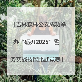 吉林森林公安成功举办“砺刃2025”警务实战技能比武竞赛