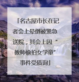 名古屋市长在记者会上晕倒被紧急送院，其会上因“教师偷拍女学童”事件受质询