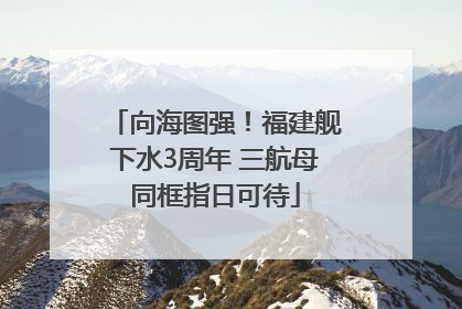 向海图强！福建舰下水3周年 三航母同框指日可待