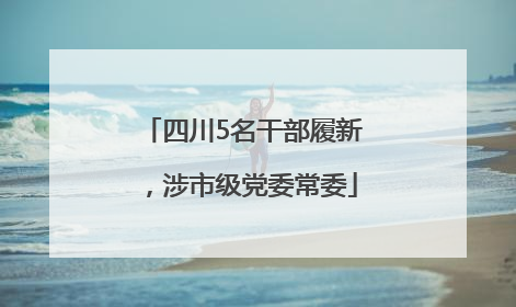四川5名干部履新，涉市级党委常委