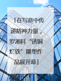在写意中传递精神力量，罗湘科“锈铜烂铁”雕塑作品展开幕