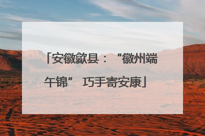 安徽歙县：“徽州端午锦” 巧手寄安康