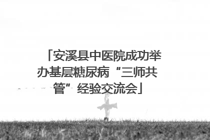 安溪县中医院成功举办基层糖尿病“三师共管”经验交流会