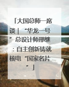 大国总师一席谈｜“华龙一号”总设计师邢继：自主创新铸就核电“国家名片”