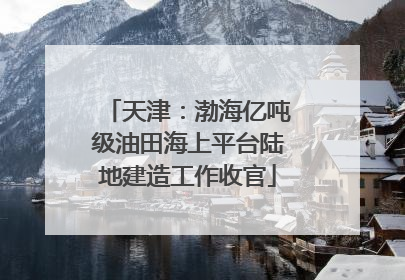 天津：渤海亿吨级油田海上平台陆地建造工作收官