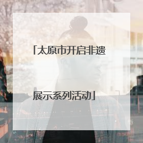 太原市开启非遗展示系列活动