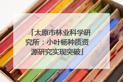 太原市林业科学研究所：小叶杨种质资源研究实现突破