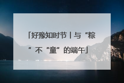 好豫知时节丨与“粽”不“童”的端午