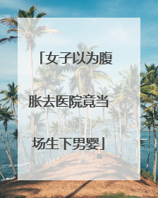 女子以为腹胀去医院竟当场生下男婴