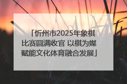 忻州市2025年象棋比赛圆满收官 以棋为媒赋能文化体育融合发展