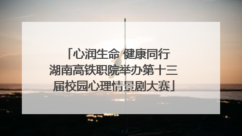 心润生命 健康同行 湖南高铁职院举办第十三届校园心理情景剧大赛