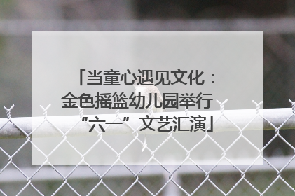 当童心遇见文化：金色摇篮幼儿园举行“六一”文艺汇演