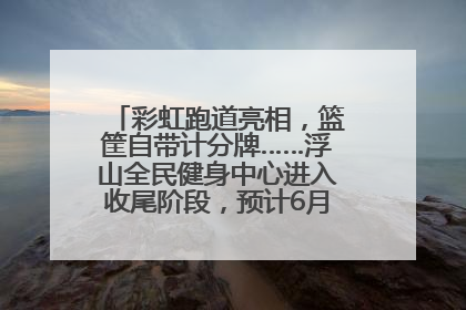 彩虹跑道亮相，篮筐自带计分牌……浮山全民健身中心进入收尾阶段，预计6月30日试运营