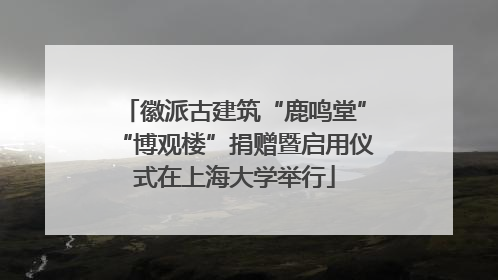 徽派古建筑“鹿鸣堂”“博观楼”捐赠暨启用仪式在上海大学举行